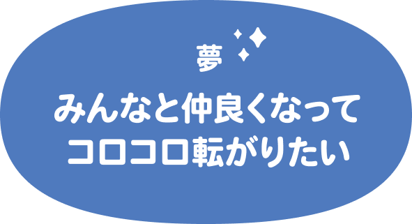 夢はみんなと仲良くなってコロコロ転がりたい
