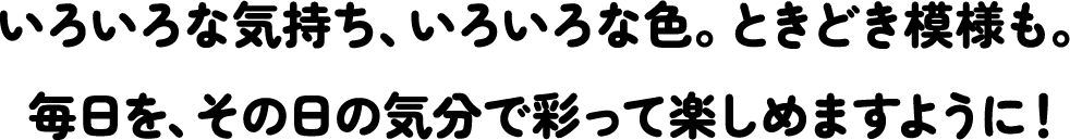 いろいろな気持ち、いろいろな色。ときどき模様も。毎日を、その日の気分で彩って楽しめますように！
